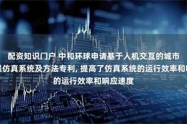 配资知识门户 中和环球申请基于人机交互的城市设计场景仿真系统及方法专利, 提高了仿真系统的运行效率和响应速度