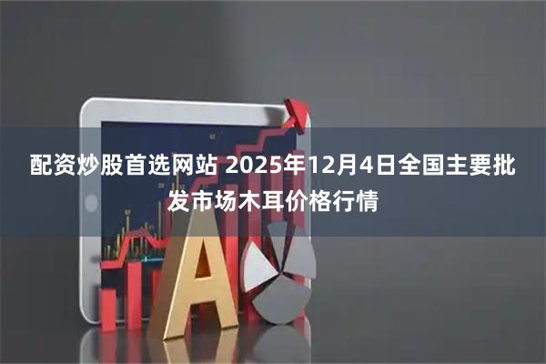 配资炒股首选网站 2025年12月4日全国主要批发市场木耳价格行情