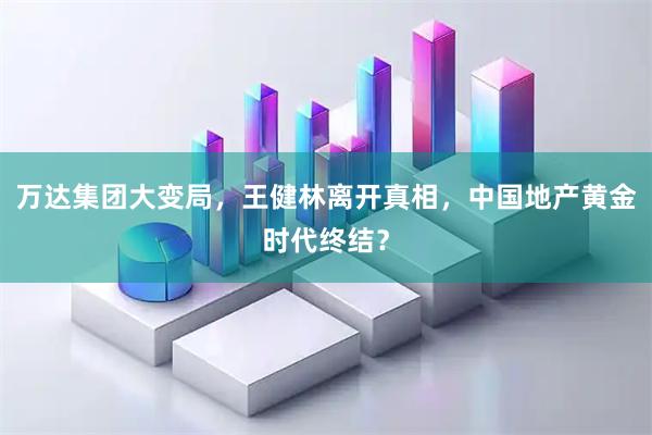 万达集团大变局，王健林离开真相，中国地产黄金时代终结？