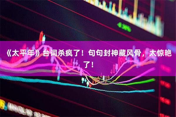 《太平年》台词杀疯了！句句封神藏风骨，太惊艳了！