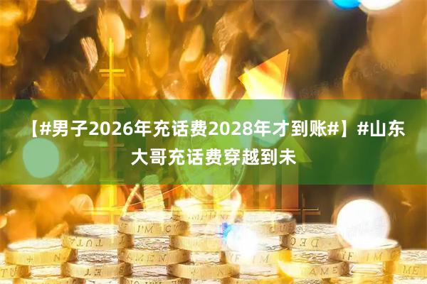 【#男子2026年充话费2028年才到账#】#山东大哥充话费穿越到未