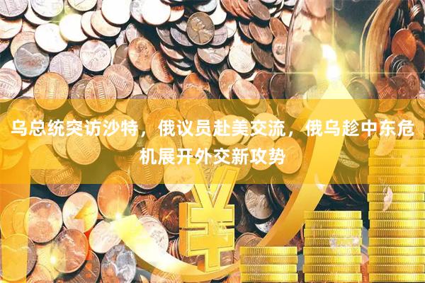 乌总统突访沙特，俄议员赴美交流，俄乌趁中东危机展开外交新攻势