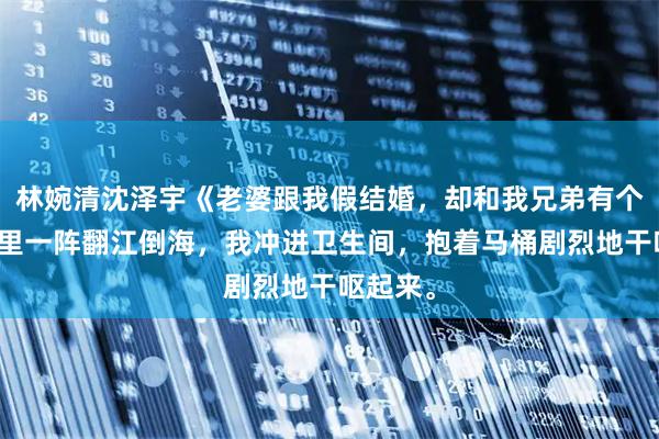 林婉清沈泽宇《老婆跟我假结婚，却和我兄弟有个家》胃里一阵翻江倒海，我冲进卫生间，抱着马桶剧烈地干呕起来。