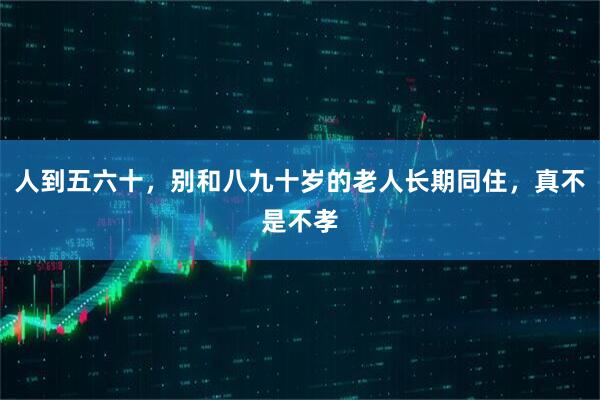人到五六十，别和八九十岁的老人长期同住，真不是不孝