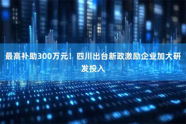 最高补助300万元！四川出台新政激励企业加大研发投入