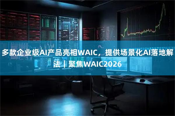 多款企业级AI产品亮相WAIC，提供场景化AI落地解法｜聚焦WAIC2026