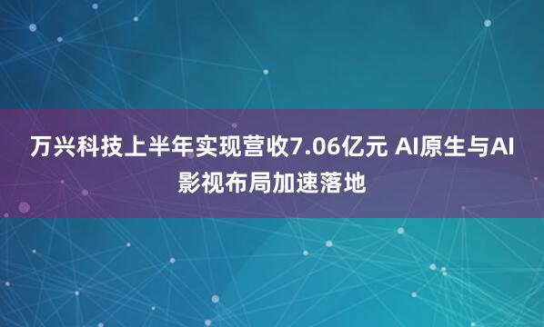 万兴科技上半年实现营收7.06亿元 AI原生与AI影视布局加速落地