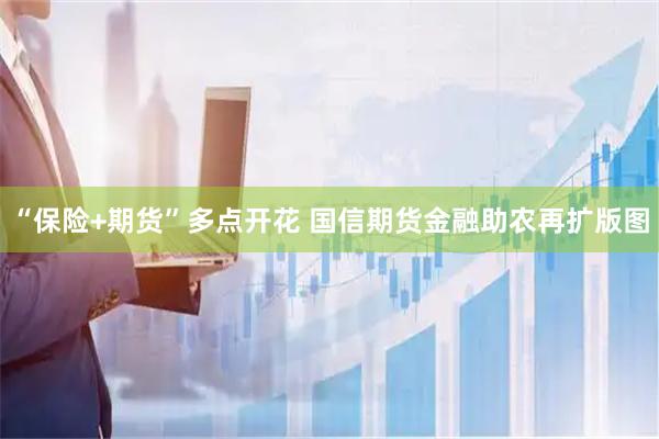 “保险+期货”多点开花 国信期货金融助农再扩版图