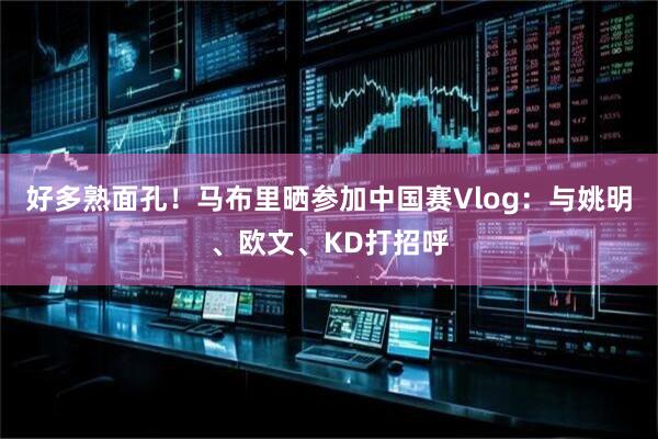 好多熟面孔！马布里晒参加中国赛Vlog：与姚明、欧文、KD打招呼